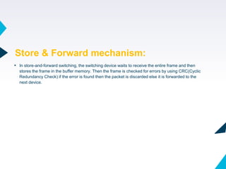 44
▸ In store-and-forward switching, the switching device waits to receive the entire frame and then
stores the frame in the buffer memory. Then the frame is checked for errors by using CRC(Cyclic
Redundancy Check) if the error is found then the packet is discarded else it is forwarded to the
next device.
Store & Forward mechanism:
 