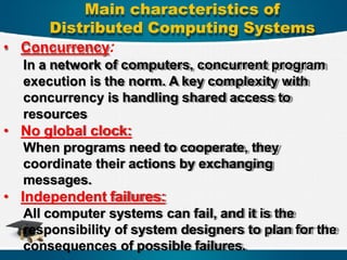 • Concurrency:
In a network of computers, concurrent program
execution is the norm. A key complexity with
concurrency is handling shared access to
resources
• No global clock:
When programs need to cooperate, they
coordinate their actions by exchanging
messages.
• Independent failures:
All computer systems can fail, and it is the
responsibility of system designers to plan for the
consequences of possible failures.
Main characteristics of
Distributed Computing Systems
 