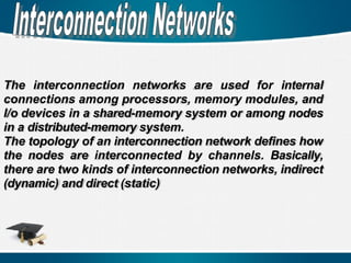 The interconnection networks are used for internal
connections among processors, memory modules, and
I/o devices in a shared-memory system or among nodes
in a distributed-memory system.
The topology of an interconnection network defines how
the nodes are interconnected by channels. Basically,
there are two kinds of interconnection networks, indirect
(dynamic) and direct (static)
 