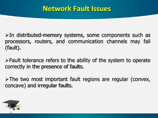 Network Fault Issues
In distributed-memory systems, some components such as
processors, routers, and communication channels may fail
(fault).
Fault tolerance refers to the ability of the system to operate
correctly in the presence of faults.
The two most important fault regions are regular (convex,
concave) and irregular faults.
60
 