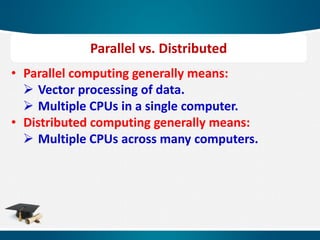 • Parallel computing generally means:
 Vector processing of data.
 Multiple CPUs in a single computer.
• Distributed computing generally means:
 Multiple CPUs across many computers.
Parallel vs. Distributed
 