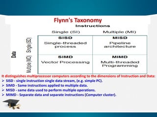 It distinguishes multiprocessor computers according to the dimensions of Instruction and Data:
 SISD - single instruction single data stream, (e.g. simple PC).
 SIMD - Same instructions applied to multiple data.
 MISD - same data used to perform multiple operations.
 MIMD - Separate data and separate instructions (Computer cluster).
Flynn's Taxonomy
 