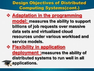 Design Objectives of Distributed
Computing Systems(cont.)
 Adaptation in the programming
model: measures the ability to support
billions of job requests over massive
data sets and virtualized cloud
resources under various workload and
service models.
 Flexibility in application
deployment :measures the ability of
distributed systems to run well in all
applications.
 