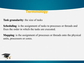 73
Terminology
Task granularity: the size of tasks
Scheduling: is the assignment of tasks to processes or threads and
fixes the order in which the tasks are executed.
Mapping: is the assignment of processes or threads onto the physical
units, processors or cores.
 