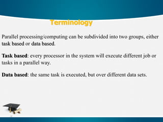 75
Terminology
Parallel processing/computing can be subdivided into two groups, either
task based or data based.
Task based: every processor in the system will execute different job or
tasks in a parallel way.
Data based: the same task is executed, but over different data sets.
 