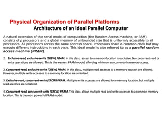 Physical Organization of Parallel Platforms
Architecture of an Ideal Parallel Computer
A natural extension of the serial model of computation (the Random Access Machine, or RAM)
consists of p processors and a global memory of unbounded size that is uniformly accessible to all
processors. All processors access the same address space. Processors share a common clock but may
execute different instructions in each cycle. This ideal model is also referred to as a parallel random
access machine (PRAM).
1. Exclusive-read, exclusive-write (EREW) PRAM. In this class, access to a memory location is exclusive. No concurrent read or
write operations are allowed. This is the weakest PRAM model, affording minimum concurrency in memory access.
2. Concurrent-read, exclusive-write (CREW) PRAM. In this class, multiple read accesses to a memory location are allowed.
However, multiple write accesses to a memory location are serialized.
3. Exclusive-read, concurrent-write (ERCW) PRAM. Multiple write accesses are allowed to a memory location, but multiple
read accesses are serialized.
4. Concurrent-read, concurrent-write (CRCW) PRAM. This class allows multiple read and write accesses to a common memory
location. This is the most powerful PRAM model.
 