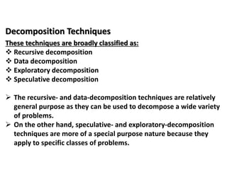 Decomposition Techniques
These techniques are broadly classified as:
 Recursive decomposition
 Data decomposition
 Exploratory decomposition
 Speculative decomposition
 The recursive- and data-decomposition techniques are relatively
general purpose as they can be used to decompose a wide variety
of problems.
 On the other hand, speculative- and exploratory-decomposition
techniques are more of a special purpose nature because they
apply to specific classes of problems.
 