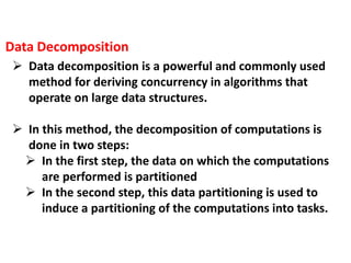  Data decomposition is a powerful and commonly used
method for deriving concurrency in algorithms that
operate on large data structures.
 In this method, the decomposition of computations is
done in two steps:
 In the first step, the data on which the computations
are performed is partitioned
 In the second step, this data partitioning is used to
induce a partitioning of the computations into tasks.
Data Decomposition
 
