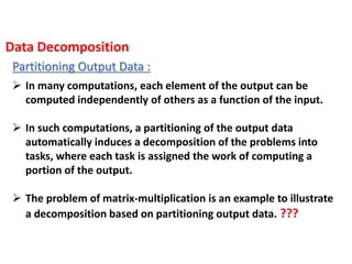 Partitioning Output Data :
 In many computations, each element of the output can be
computed independently of others as a function of the input.
 In such computations, a partitioning of the output data
automatically induces a decomposition of the problems into
tasks, where each task is assigned the work of computing a
portion of the output.
 The problem of matrix-multiplication is an example to illustrate
a decomposition based on partitioning output data. ???
Data Decomposition
 