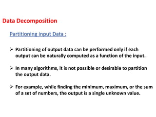 Partitioning input Data :
 Partitioning of output data can be performed only if each
output can be naturally computed as a function of the input.
 In many algorithms, it is not possible or desirable to partition
the output data.
 For example, while finding the minimum, maximum, or the sum
of a set of numbers, the output is a single unknown value.
Data Decomposition
 