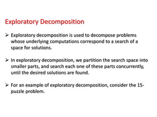 Exploratory Decomposition
 Exploratory decomposition is used to decompose problems
whose underlying computations correspond to a search of a
space for solutions.
 In exploratory decomposition, we partition the search space into
smaller parts, and search each one of these parts concurrently,
until the desired solutions are found.
 For an example of exploratory decomposition, consider the 15-
puzzle problem.
 