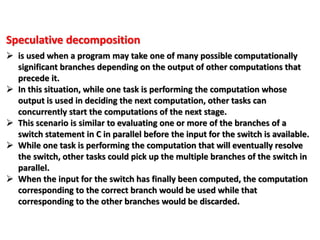 Speculative decomposition
 is used when a program may take one of many possible computationally
significant branches depending on the output of other computations that
precede it.
 In this situation, while one task is performing the computation whose
output is used in deciding the next computation, other tasks can
concurrently start the computations of the next stage.
 This scenario is similar to evaluating one or more of the branches of a
switch statement in C in parallel before the input for the switch is available.
 While one task is performing the computation that will eventually resolve
the switch, other tasks could pick up the multiple branches of the switch in
parallel.
 When the input for the switch has finally been computed, the computation
corresponding to the correct branch would be used while that
corresponding to the other branches would be discarded.
 