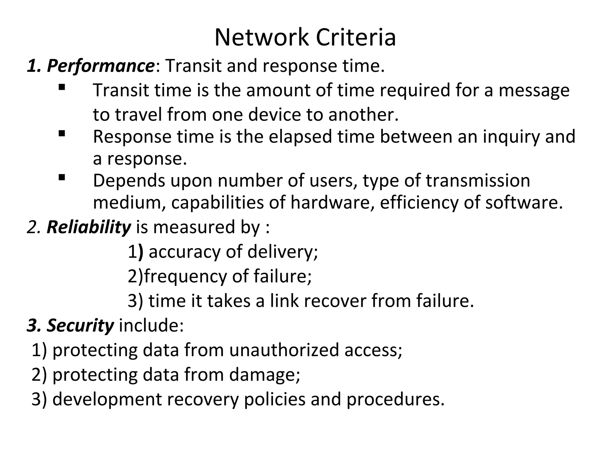 Network Criteria
1. Performance: Transit and response time.
 Transit time is the amount of time required for a message
to travel from one device to another.
 Response time is the elapsed time between an inquiry and
a response.
 Depends upon number of users, type of transmission
medium, capabilities of hardware, efficiency of software.
2. Reliability is measured by :
1) accuracy of delivery;
2)frequency of failure;
3) time it takes a link recover from failure.
3. Security include:
1) protecting data from unauthorized access;
2) protecting data from damage;
3) development recovery policies and procedures.
 