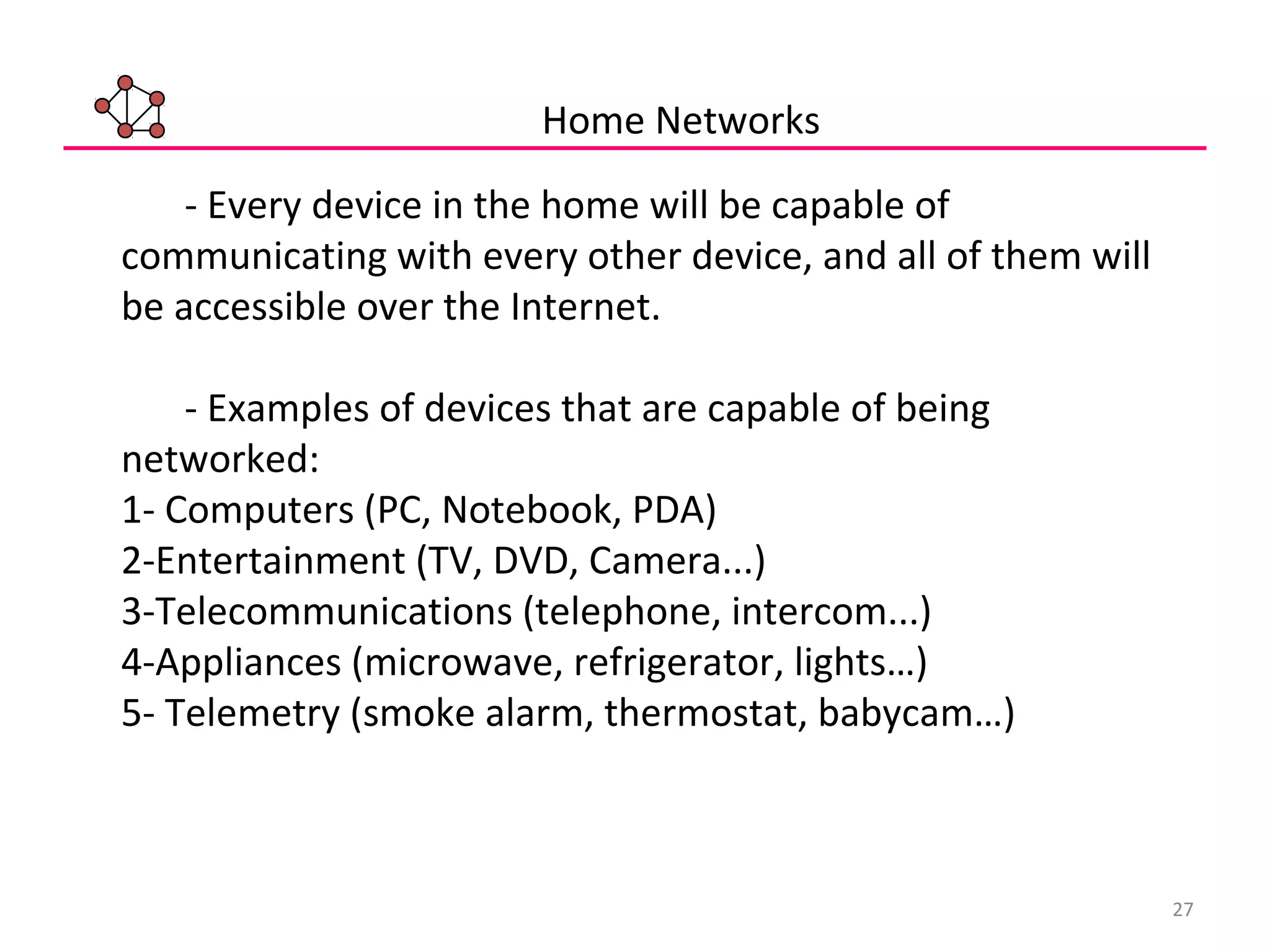 27
- Every device in the home will be capable of
communicating with every other device, and all of them will
be accessible over the Internet.
- Examples of devices that are capable of being
networked:
1- Computers (PC, Notebook, PDA)
2-Entertainment (TV, DVD, Camera...)
3-Telecommunications (telephone, intercom...)
4-Appliances (microwave, refrigerator, lights…)
5- Telemetry (smoke alarm, thermostat, babycam…)
Home Networks
 