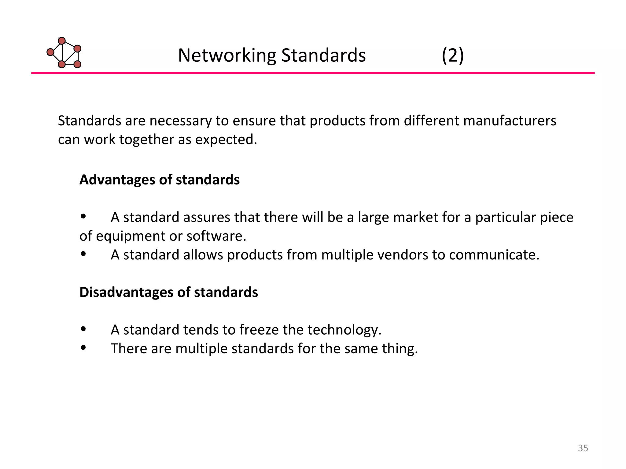 35
Networking Standards (2)
Advantages of standards
• A standard assures that there will be a large market for a particular piece
of equipment or software.
• A standard allows products from multiple vendors to communicate.
Disadvantages of standards
• A standard tends to freeze the technology.
• There are multiple standards for the same thing.
Standards are necessary to ensure that products from different manufacturers
can work together as expected.
 