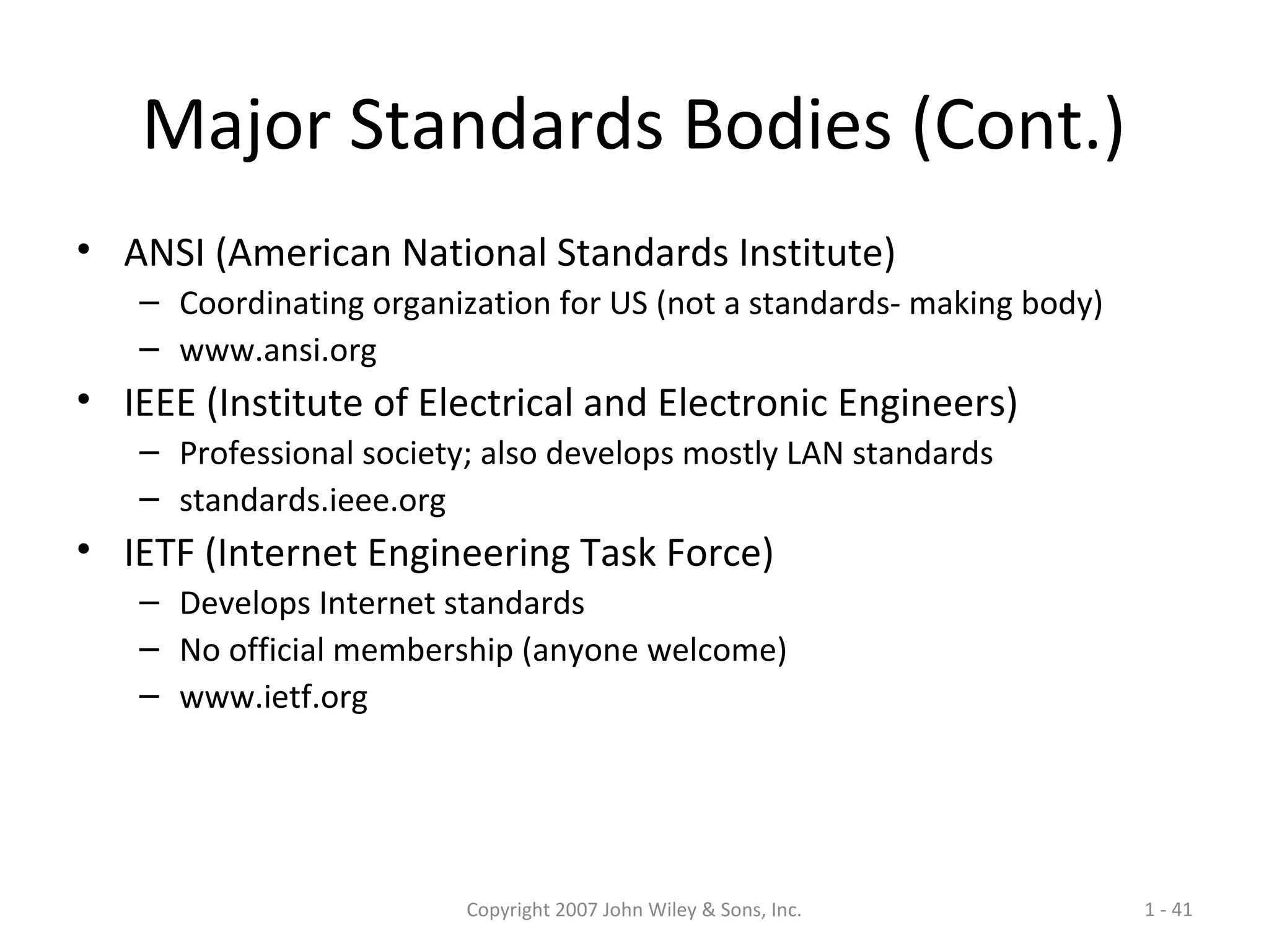 Copyright 2007 John Wiley & Sons, Inc. 1 - 41
Major Standards Bodies (Cont.)
• ANSI (American National Standards Institute)
– Coordinating organization for US (not a standards- making body)
– www.ansi.org
• IEEE (Institute of Electrical and Electronic Engineers)
– Professional society; also develops mostly LAN standards
– standards.ieee.org
• IETF (Internet Engineering Task Force)
– Develops Internet standards
– No official membership (anyone welcome)
– www.ietf.org
 