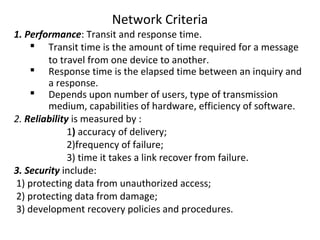 Network Criteria
1. Performance: Transit and response time.
 Transit time is the amount of time required for a message
to travel from one device to another.
 Response time is the elapsed time between an inquiry and
a response.
 Depends upon number of users, type of transmission
medium, capabilities of hardware, efficiency of software.
2. Reliability is measured by :
1) accuracy of delivery;
2)frequency of failure;
3) time it takes a link recover from failure.
3. Security include:
1) protecting data from unauthorized access;
2) protecting data from damage;
3) development recovery policies and procedures.
 