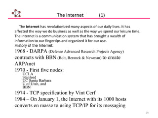 29
The Internet (1)
The Internet has revolutionized many aspects of our daily lives. It has
affected the way we do business as well as the way we spend our leisure time.
The Internet is a communication system that has brought a wealth of
information to our fingertips and organized it for our use.
History of the Internet:
1968 - DARPA (Defense Advanced Research Projects Agency)
contracts with BBN (Bolt, Beranek & Newman) to create
ARPAnet
1970 - First five nodes:
UCLA
Stanford
UC Santa Barbara
U of Utah, and
BBN
1974 - TCP specification by Vint Cerf
1984 – On January 1, the Internet with its 1000 hosts
converts en masse to using TCP/IP for its messaging
 