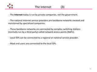 31
- The Internet today is run by private companies, not the government.
- The national Internet service providers are backbone networks created and
maintained by specialized companies.
- These backbone networks are connected by complex switching stations
(normally run by a third party) called network access points (NAPs).
- Local ISPs can be connected to a regional or national service provider.
- Most end users are connected to the local ISPs.
The Internet (3)
 