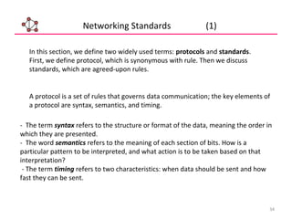 34
Networking Standards (1)
In this section, we define two widely used terms: protocols and standards.
First, we define protocol, which is synonymous with rule. Then we discuss
standards, which are agreed-upon rules.
A protocol is a set of rules that governs data communication; the key elements of
a protocol are syntax, semantics, and timing.
- The term syntax refers to the structure or format of the data, meaning the order in
which they are presented.
- The word semantics refers to the meaning of each section of bits. How is a
particular pattern to be interpreted, and what action is to be taken based on that
interpretation?
- The term timing refers to two characteristics: when data should be sent and how
fast they can be sent.
 