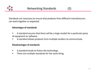35
Networking Standards (2)
Advantages of standards
• A standard assures that there will be a large market for a particular piece
of equipment or software.
• A standard allows products from multiple vendors to communicate.
Disadvantages of standards
• A standard tends to freeze the technology.
• There are multiple standards for the same thing.
Standards are necessary to ensure that products from different manufacturers
can work together as expected.
 