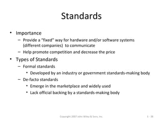 Copyright 2007 John Wiley & Sons, Inc. 1 - 38
Standards
• Importance
– Provide a “fixed” way for hardware and/or software systems
(different companies) to communicate
– Help promote competition and decrease the price
• Types of Standards
– Formal standards
• Developed by an industry or government standards-making body
– De-facto standards
• Emerge in the marketplace and widely used
• Lack official backing by a standards-making body
 