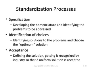 Copyright 2007 John Wiley & Sons, Inc. 1 - 39
Standardization Processes
• Specification
– Developing the nomenclature and identifying the
problems to be addressed
• Identification of choices
– Identifying solutions to the problems and choose
the “optimum” solution
• Acceptance
– Defining the solution, getting it recognized by
industry so that a uniform solution is accepted
 