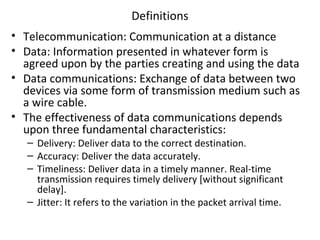 Definitions
• Telecommunication: Communication at a distance
• Data: Information presented in whatever form is
agreed upon by the parties creating and using the data
• Data communications: Exchange of data between two
devices via some form of transmission medium such as
a wire cable.
• The effectiveness of data communications depends
upon three fundamental characteristics:
– Delivery: Deliver data to the correct destination.
– Accuracy: Deliver the data accurately.
– Timeliness: Deliver data in a timely manner. Real-time
transmission requires timely delivery [without significant
delay].
– Jitter: It refers to the variation in the packet arrival time.
 