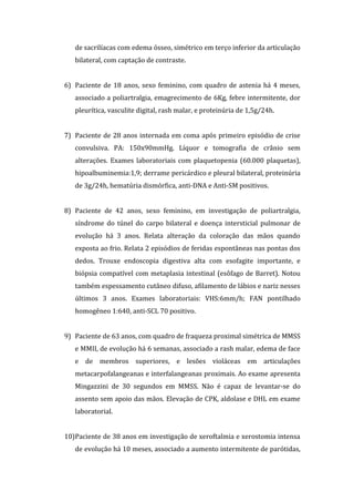 de sacrilíacas com edema ósseo, simétrico em terço inferior da articulação
   bilateral, com captação de contraste.


6) Paciente de 18 anos, sexo feminino, com quadro de astenia há 4 meses,
   associado a poliartralgia, emagrecimento de 6Kg, febre intermitente, dor
   pleurítica, vasculite digital, rash malar, e proteinúria de 1,5g/24h.


7) Paciente de 28 anos internada em coma após primeiro episódio de crise
   convulsiva. PA: 150x90mmHg. Líquor e tomografia de crânio sem
   alterações. Exames laboratoriais com plaquetopenia (60.000 plaquetas),
   hipoalbuminemia:1,9; derrame pericárdico e pleural bilateral, proteinúria
   de 3g/24h, hematúria dismórfica, anti-DNA e Anti-SM positivos.


8) Paciente de 42 anos, sexo feminino, em investigação de poliartralgia,
   síndrome do túnel do carpo bilateral e doença intersticial pulmonar de
   evolução há 3 anos. Relata alteração da coloração das mãos quando
   exposta ao frio. Relata 2 episódios de feridas espontâneas nas pontas dos
   dedos. Trouxe endoscopia digestiva alta com esofagite importante, e
   biópsia compatível com metaplasia intestinal (esôfago de Barret). Notou
   também espessamento cutâneo difuso, afilamento de lábios e nariz nesses
   últimos 3 anos. Exames laboratoriais: VHS:6mm/h; FAN pontilhado
   homogêneo 1:640, anti-SCL 70 positivo.


9) Paciente de 63 anos, com quadro de fraqueza proximal simétrica de MMSS
   e MMII, de evolução há 6 semanas, associado a rash malar, edema de face
   e de membros superiores, e lesões violáceas em articulações
   metacarpofalangeanas e interfalangeanas proximais. Ao exame apresenta
   Mingazzini de 30 segundos em MMSS. Não é capaz de levantar-se do
   assento sem apoio das mãos. Elevação de CPK, aldolase e DHL em exame
   laboratorial.


10)Paciente de 38 anos em investigação de xeroftalmia e xerostomia intensa
   de evolução há 10 meses, associado a aumento intermitente de parótidas,
 