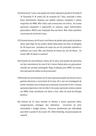16) Paciente de 7 anos, com quadro de artrite migratória (punho E joelho D
    Tornozelo D  ombro D), de evolução há 7 dias, associado a febre
   baixa intermitente, dispneia aos médios esforços, ortopnéia e edema
   vespertino de MMII. Mãe relata rash evanescente em tronco. Ao exame
   apresenta taquipneia e taquicardia ao repouso, sopro holossistólico
   pancardiaco. MVUA com crepitação fina em bases. Mãe relata episódios
   recorrentes de artrite há 3 anos.


17) Paciente branca, de 65 anos, com fratura de punho após queda da própria
   altura após fugir de um assalto. Relata dieta pobre em leite, ex-tabagista
   de 30 maços-ano, portadora de asma em uso de corticoide inalatório e
   sistêmico nas crises. Mãe com história de fratura de colo de fêmur. Ao
   exame: IMC 18. Qual é a conduta?


18) Paciente do sexo feminino, obesa, de 53 anos, com quadro de parestesia
   em face anterolateral de coxa E há 2 meses. Relata piora ao permanecer
   sentado por período prolongado. Nega irradiação para MMII. Ao exame:
   Sem alteração de reflexo ou força muscular.


19)Paciente do sexo feminino, de 25 anos apresenta quadro de ulceras orais e
   genitais dolorosas e recorrentes há 8 anos. Há 1 ano em investigação de
   uveíte refratária com evolução para amaurose monocular D. Há 1 semana
   apresenta hiperemia e dor de olho E. Ao exame apresenta eritema nodoso
   em MMII, lesão acneiforme em dorso e face, além de sinal da Patergia
   positivo.


20) Homem de 47 anos, durante os últimos 2 meses apresenta febre,
   emagrecimento, artralgias, dor abdominal           recorrente de forte
   intensidade e mialgia intensa. Procurou atendimento por dificuldade
   para fletir o punho D. Ao exame: PA: 180x110mmHg, mononeuropatia do
   radial D.
 