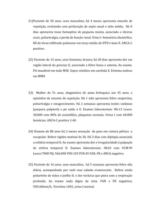 21)Paciente de 50 anos, sexo masculino, há 4 meses apresenta sinusite de
   repetição, evoluindo com perfuração de septo nasal e otite média. Há 8
   dias apresenta tosse hemoptise de pequena monta, associado a úlceras
   orais, poliartralgia, e perda de função renal. Urina I: hematúria dismórfica.
   RX de tórax infiltrado pulmonar em terço médio de HTD e base E. ANCA-C
   positivo.


22) Paciente de 13 anos, sexo feminino, branca, há 20 dias apresenta dor em
   região lateral do pescoço E, associado a febre baixa e astenia. Ao exame:
   PA inaudível em todo MSE. Sopro sistólico em carótida E. Eritema nodoso
   em MMII




23) Mulher de 51 anos, diagnóstico de asma brônquica aos 45 anos, e
   episódios de sinusite de repetição. Há 1 mês apresenta febre vespertina,
   poliartralgia e emagrecimento. Há 2 semanas apresenta lesões cutâneas
   (purpura palpável) e pé caído à E. Exames laboratoriais: Hb:13 Leuco:
   30.000 com 80% de eosinófilos, plaquetas normais. Urina I com 60.000
   hemácias. ANCA-C positivo 1:40.


24) Homem de 88 anos há 2 meses sensação de peso em cintura pélvica e
   escapular. Refere rigidez matinal de 2h. Há 3 dias com diplopia associado
   a cefaleia temporal D. Ao exame apresenta dor e irregularidade à palpação
   de artéria temporal D. Exames laboratoriais: Hb10 com VCM:99
   Leuco:7000 PQ: 566.000 VHS:103 PCR:45 FAN, FR e ANCA negativo.


25) Paciente de 16 anos, sexo masculino, há 5 semanas apresenta febre alta
   diária, acompanhado por rash rosa salmão evanescente. Refere ainda
   poliartrite de mãos e joelho D, e dor torácica que piora com a respiração
   profunda. Ao exame nada digno de nota. FAN e FR negativos,
   VHS:68mm/h, Ferritina 1045, urina I normal.
 