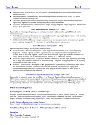 Nancy Leone Page 2
• Assumed control of an ineffective and under-staffed customer service team, streamlined and automated
business processes.
• Implemented annual customer surveys which drove improvement efforts priorities; over a 3-yr period,
customer satisfaction improved >20%.
• Developed operational performance metrics resulting in root-cause analyses and corrective actions which
significantly improved our on-time delivery and quote cycletime performance.
• Developed and implemented a commodity-based margin strategy and global list pricing process, which in turn
reduced quote cycle times.
North America Business Manager (2007 – 2008)
Responsible for retaining and regaining post-warranty spare parts marketshare for Applied Materials North
American accounts.
• Met with account teams and customers and negotiated options for regaining lost parts business while ensuring
we do not lose more business to lower cost competitors.
• Collaborated with Global Product Managers, account teams and sales personnel to develop account specific
spares marketing strategies for 50+ customers for marketshare retention and recovery.
Senior Operations Manager (2004 – 2007)
Spearheaded several strategic process improvement initiatives:
• Downs Initiative – Previously managed the Downs Support team and returned to the Downs/Expediting
program in a strategic capacity to address high transaction and freight cost and increasing internal and
external abuse of this costly support. Drove several cross-functional, region-specific teams to address root-
causes behind increasing cost of our downs process, resulting in $1.5M savings annually.
• Intellectual Property (IP) counsel chairperson – Chaired counsel who included legal, engineering, marketing
and 3rd
party firms to address immediate IP risks and develop a long-term strategy to protect our IP, including
patented products and trade secrets.
• Materials Cost Reduction – Developed “T1000” program which aligned the top 1,000 strategic parts across
our global internal customers to focus our cost reduction efforts on; collaborated with supply chain,
engineering and suppliers to reach cost reduction goals; program became template for other groups to
prioritize and drive materials cost reduction.
Global Downs support and Purchasing Manager (2000 – 2004)
Responsible for managing a team that varied from 15 to 45 people. Responsibilities included management of
$35M in open purchase orders, ensuring parts for customers with machine downs were aggressively expedited and
frequent communication with internal and external customers. Assumed management of 2 “broken” groups with
low productivity and morale, and within 3 months, metrics reflected highly productive and healthy groups.
Other Relevant Experience
Reverse Logistics and North American Depots Manager
Managed team of 25 responsible for the timely receipt and disposition of $8M of returned material on a monthly
basis and a team remote planners and customer service representatives responsible for North American spares
support, including inventory accuracy and control for 6 spare parts depots and 15 customer consignments.
Quality Engineer, Process Improvement Engineer
Drove a variety of industrial engineering type process improvement projects.
United States Army (Active & Reserves) – Military Intelligence Officer, retired
Education
M.A., Counseling Psychology
John F. Kennedy University, Campbell, CA
 