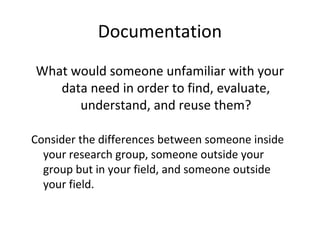 Documentation
What would someone unfamiliar with your
data need in order to find, evaluate,
understand, and reuse them?
Consider the differences between someone inside
your research group, someone outside your
group but in your field, and someone outside
your field.
 