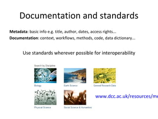 Documentation and standards
Metadata: basic info e.g. title, author, dates, access rights...
Documentation: context, workflows, methods, code, data dictionary...
Use standards wherever possible for interoperability
www.dcc.ac.uk/resources/
metadata-standards
 
