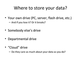 Where to store your data?
• Your own drive (PC, server, flash drive, etc.)
– And if you lose it? Or it breaks?
• Somebody else’s drive
• Departmental drive
• “Cloud” drive
– Do they care as much about your data as you do?
 