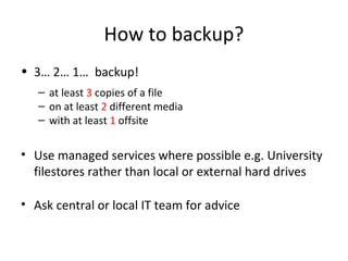 How to backup?
• 3… 2… 1… backup!
– at least 3 copies of a file
– on at least 2 different media
– with at least 1 offsite
• Use managed services where possible e.g. University
filestores rather than local or external hard drives
• Ask central or local IT team for advice
 