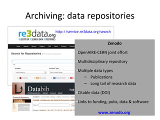 Archiving: data repositories
http://databib.org
http://service.re3data.org/search
Zenodo
•OpenAIRE-CERN joint effort
•Multidisciplinary repository
•Multiple data types
– Publications
– Long tail of research data
•Citable data (DOI)
•Links to funding, pubs, data & software
www.zenodo.org
 