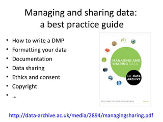 Managing and sharing data:
a best practice guide
• How to write a DMP
• Formatting your data
• Documentation
• Data sharing
• Ethics and consent
• Copyright
• …
http://data-archive.ac.uk/media/2894/managingsharing.pdf
 