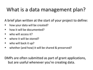 What is a data management plan?
A brief plan written at the start of your project to define:
• how your data will be created?
• how it will be documented?
• who will access it?
• where it will be stored?
• who will back it up?
• whether (and how) it will be shared & preserved?
DMPs are often submitted as part of grant applications,
but are useful whenever you’re creating data.
 