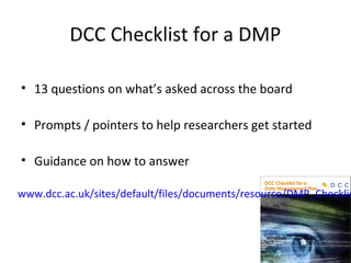 DCC Checklist for a DMP
• 13 questions on what’s asked across the board
• Prompts / pointers to help researchers get started
• Guidance on how to answer
www.dcc.ac.uk/sites/default/files/documents
/resource/DMP_Checklist_2013.pdf
 