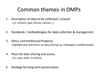 Common themes in DMPs
1. Description of data to be collected / created
(i.e. content, type, format, volume...)
2. Standards / methodologies for data collection & management
3. Ethics and Intellectual Property
(highlight any restrictions on data sharing e.g. embargoes, confidentiality)
4. Plans for data sharing and access
(i.e. how, when, to whom)
5. Strategy for long-term preservation
 