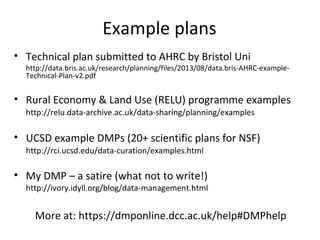 Example plans
• Technical plan submitted to AHRC by Bristol Uni
http://data.bris.ac.uk/research/planning/files/2013/08/data.bris-AHRC-example-Technical-
• Rural Economy & Land Use (RELU) programme examples
http://relu.data-archive.ac.uk/data-sharing/planning/examples
• UCSD example DMPs (20+ scientific plans for NSF)
http://rci.ucsd.edu/data-curation/examples.html
• My DMP – a satire (what not to write!)
http://ivory.idyll.org/blog/data-management.html
More at: https://dmponline.dcc.ac.uk/help#DMPhelp
 