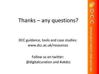 Thanks – any questions?
DCC guidance, tools and case studies:
www.dcc.ac.uk/resources
Follow us on twitter:
@digitalcuration and #ukdcc
Credit to Dorothea Salo, Ryan Schryver and colleagues for content from the “Escaping Datageddon”
presentation for slides 4, 11 & 14, available at: http://www.slideshare.net/cavlec/escaping-datageddon
And to the Research360 project at the University of Bath for content from the “Managing your research
data” presentation for slide 10, available at: http://opus.bath.ac.uk/32296
 
