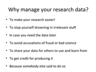Why manage your research data?
• To make your research easier!
• To stop yourself drowning in irrelevant stuff
• In case you need the data later
• To avoid accusations of fraud or bad science
• To share your data for others to use and learn from
• To get credit for producing it
• Because somebody else said to do so
 