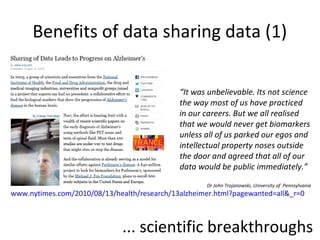 Benefits of data sharing data (1)
www.nytimes.com/2010/08/13/health/research
/13alzheimer.html?pagewanted=all&_r=0
“It was unbelievable. Its not science
the way most of us have practiced
in our careers. But we all realised
that we would never get biomarkers
unless all of us parked our egos and
intellectual property noses outside
the door and agreed that all of our
data would be public immediately.”
Dr John Trojanowski, University of Pennsylvania
•... scientific breakthroughs
 