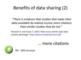 Benefits of data sharing (2)
“There is evidence that studies that make their
data available do indeed receive more citations
than similar studies that do not.”
Piwowar H. and Vision T.J 2013 "Data reuse and the open data
citation advantage“ https://peerj.com/preprints/1.pdf
9% - 30% increase
•... more citations
 