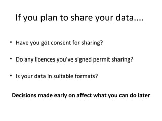 If you plan to share your data....
• Have you got consent for sharing?
• Do any licences you’ve signed permit sharing?
• Is your data in suitable formats?
Decisions made early on affect what you can do later
 