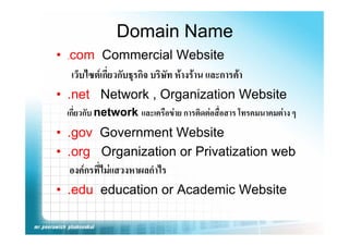 Domain Name
• .com Commercial Website
   เว็บไซตเกี่ยวกับธุรกิจ บริษท หางราน และการคา
                               ั
• .net Network , Organization Website
   net
  เกี่ยวกับ network และเครือขาย การติดตอสื่อสาร โทรคมนาคมตาง ๆ
• .gov Government Website
• .org Organization or Privatization web
   org
   องคกรที่ไมแสวงหาผลกําไร
• .edu education or Academic Website
 