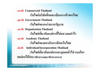 .co.th Commercial Thailand
          เว็บไซตบริษัทที่จดทะเบียนการคาของไทย
.go.th G
    th Government Th il d
                   t Thailand
          เว็บไซตของหนวยงานรัฐบาล
.or.th Organization Thailand
          เว็บไซตเกียวกับองคกรที่ไมแสวงผลกําไร
                     ่
.ac.th Academy Thailand
          เวบไซตของสถาบนการศกษาในไทย
          เว็บไซตของสถาบันการศึกษาในไทย
.in.th Individual/Incorporation Thailand
          เวบไซตเกยวกบองคกรและบุคคลทวไป แบบใคร
             ็ ไ  ี่ ั                   ั่ ไป ใ
ขอกอนไดกอน (first-come-first-serve)
           
 