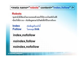 <meta name="robots" content="index,follow" />

Robots
-ชุดคําสังทีเ่ ขียนดวยภาษาคอมพิวเตอรใหทํางานโดยอัตโนมัติ
         ่
-มีหนาทีสํารวจ + เก็บขอมูลตามเว็บไซตเพื่อใหในการคนหา
           ่

 Index             เก็บขอมูลในหนานี้
 Follow            วงตามทุก
                   วิ่งตามทก link

 index,nofollow
 index nofollow
 noindex,follow
 noindex,nofollow
 